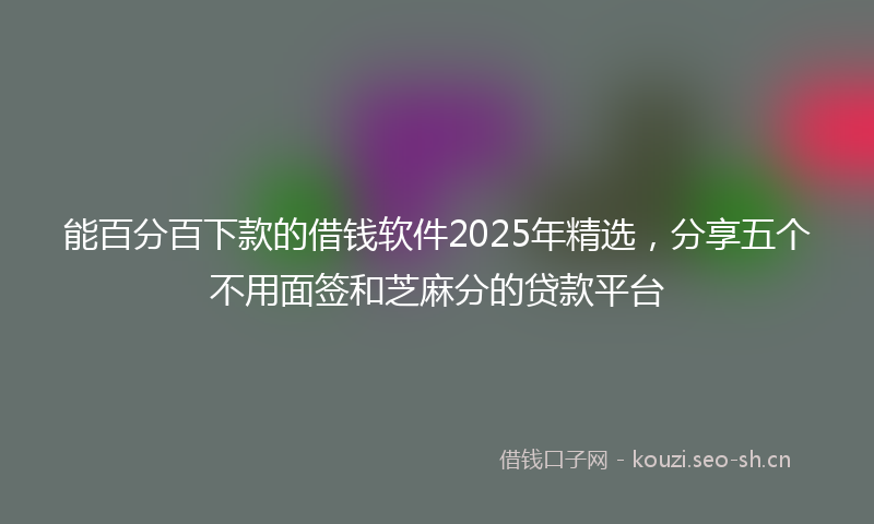能百分百下款的借钱软件2025年精选，分享五个不用面签和芝麻分的贷款平台