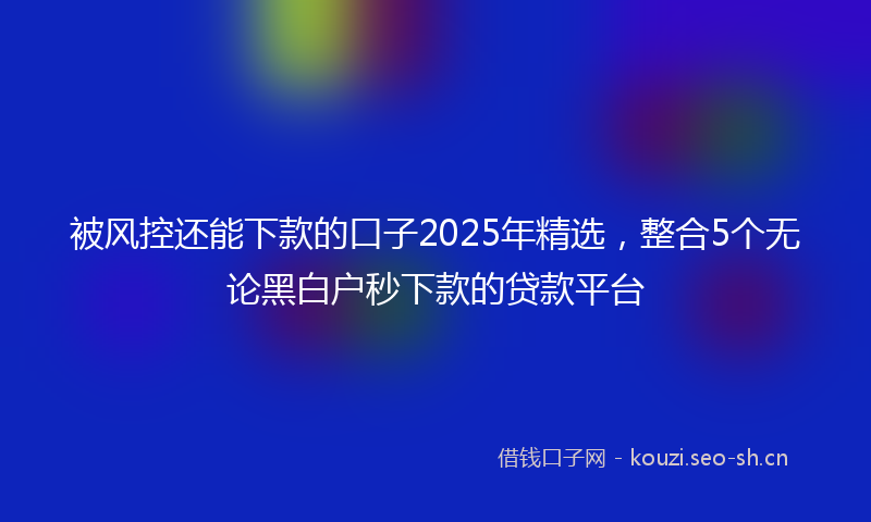 被风控还能下款的口子2025年精选，整合5个无论黑白户秒下款的贷款平台