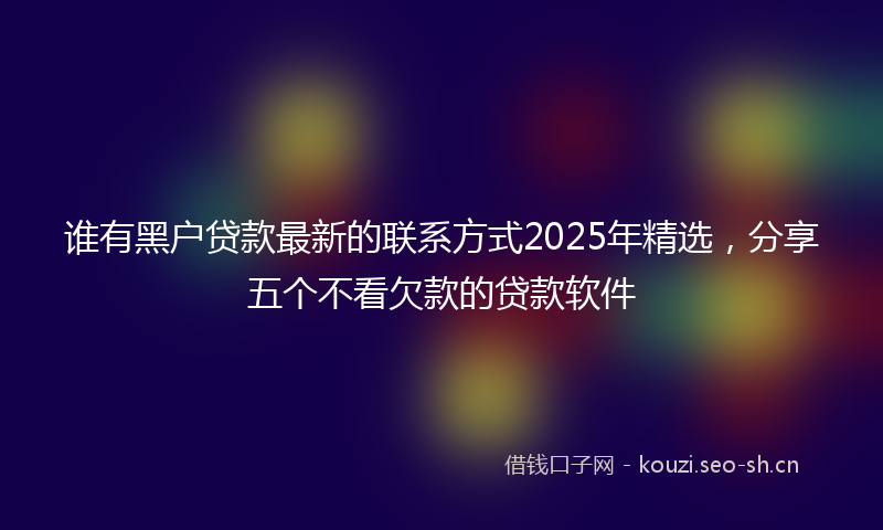 谁有黑户贷款最新的联系方式2025年精选，分享五个不看欠款的贷款软件