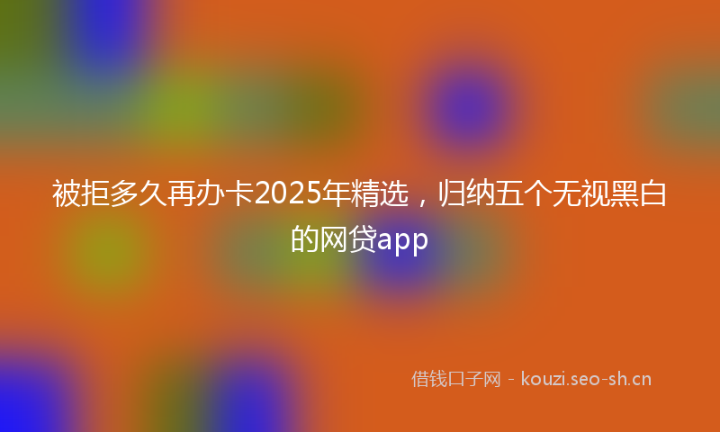 被拒多久再办卡2025年精选，归纳五个无视黑白的网贷app