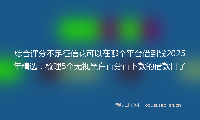 综合评分不足征信花可以在哪个平台借到钱2025年精选，梳理5个无视黑白百分百下款的借款口子