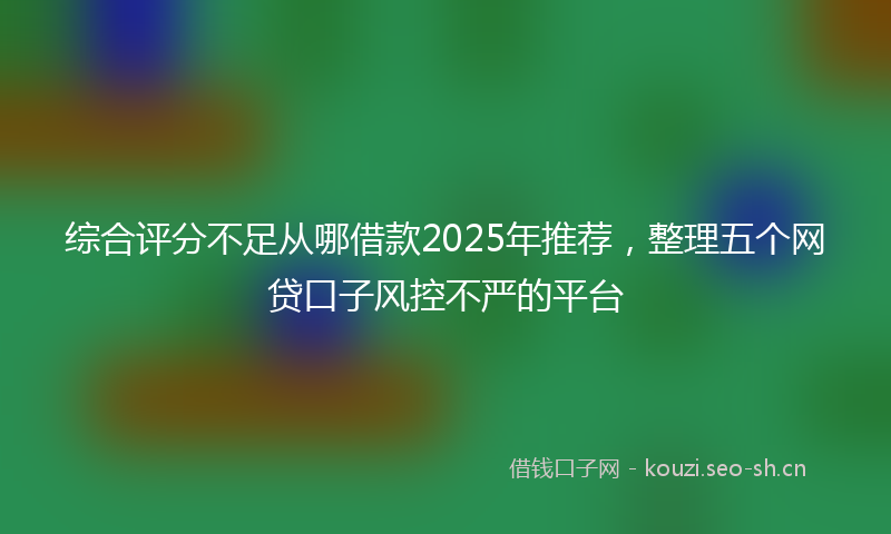 综合评分不足从哪借款2025年推荐，整理五个网贷口子风控不严的平台