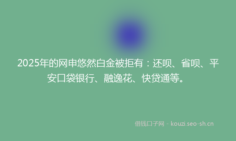 2025年的网申悠然白金被拒有：还呗、省呗、平安口袋银行、融逸花、快贷通等。