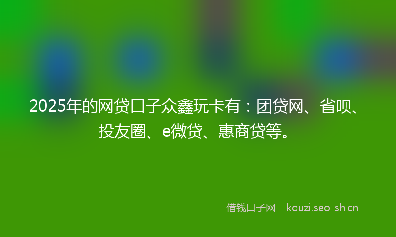 2025年的网贷口子众鑫玩卡有：团贷网、省呗、投友圈、e微贷、惠商贷等。