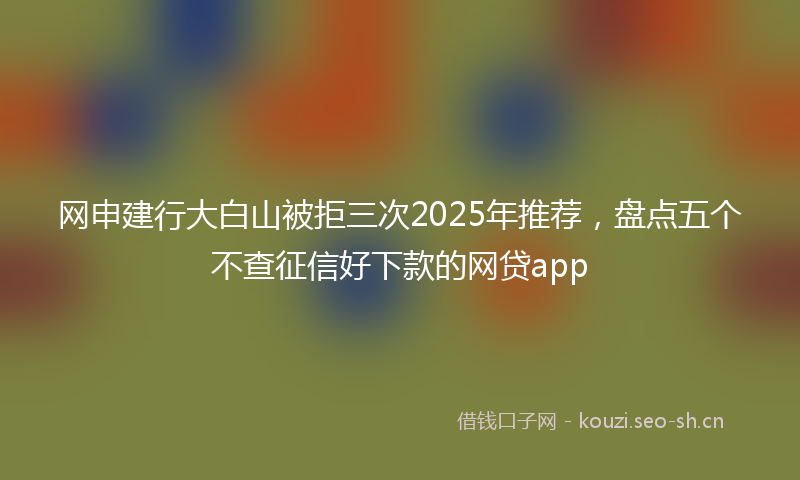 网申建行大白山被拒三次2025年推荐，盘点五个不查征信好下款的网贷app