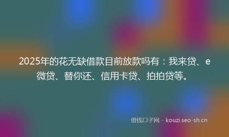2025年的花无缺借款目前放款吗有：我来贷、e微贷、替你还、信用卡贷、拍拍贷等。