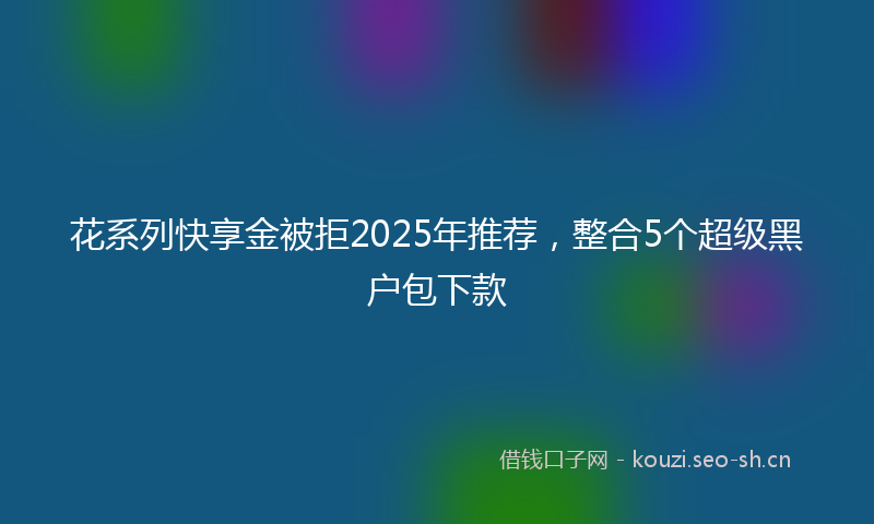花系列快享金被拒2025年推荐，整合5个超级黑户包下款
