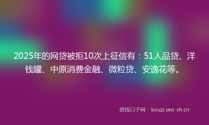 2025年的网贷被拒10次上征信有：51人品贷、洋钱罐、中原消费金融、微粒贷、安逸花等。