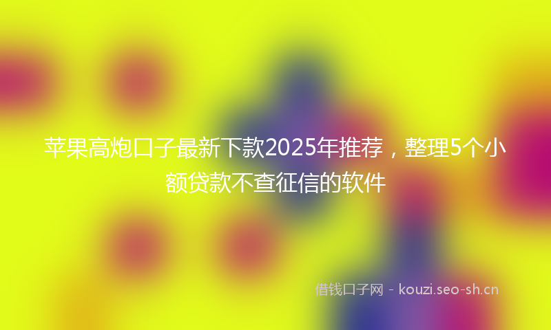 苹果高炮口子最新下款2025年推荐，整理5个小额贷款不查征信的软件