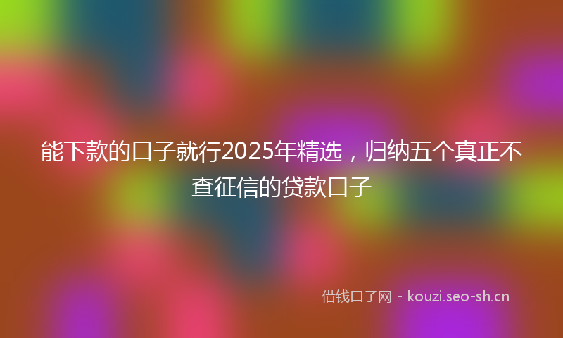能下款的口子就行2025年精选，归纳五个真正不查征信的贷款口子