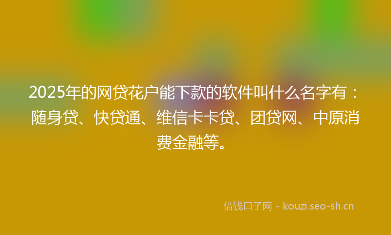 2025年的网贷花户能下款的软件叫什么名字有：随身贷、快贷通、维信卡卡贷、团贷网、中原消费金融等。