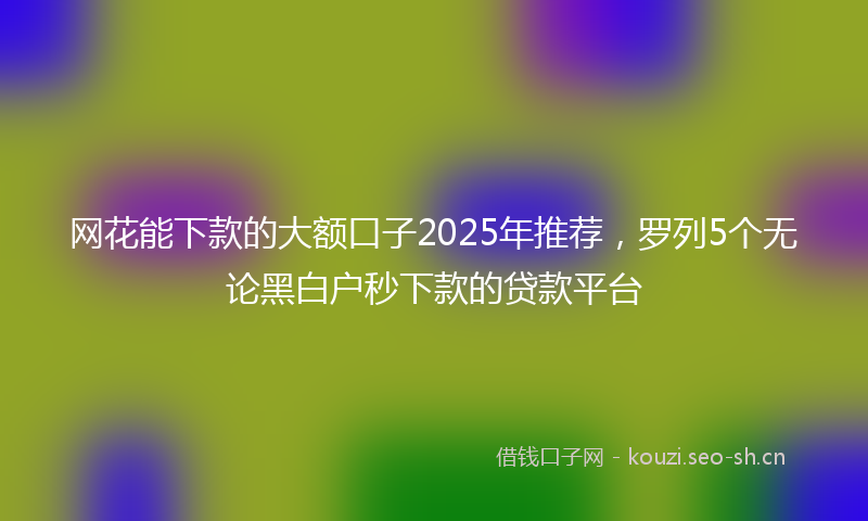 网花能下款的大额口子2025年推荐，罗列5个无论黑白户秒下款的贷款平台