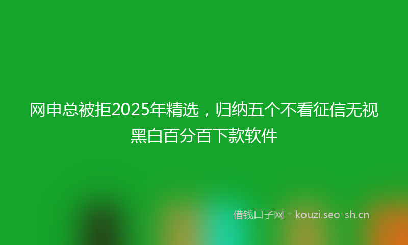 网申总被拒2025年精选，归纳五个不看征信无视黑白百分百下款软件