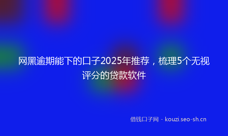 网黑逾期能下的口子2025年推荐，梳理5个无视评分的贷款软件
