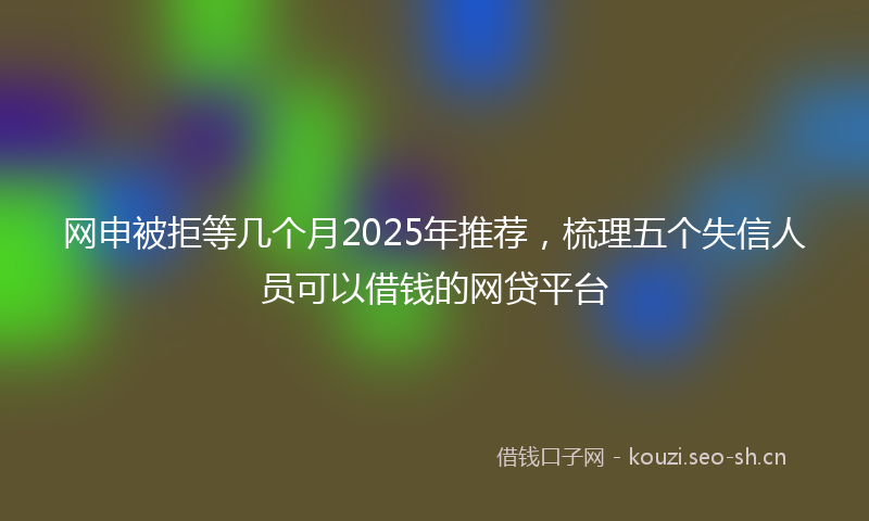 网申被拒等几个月2025年推荐，梳理五个失信人员可以借钱的网贷平台