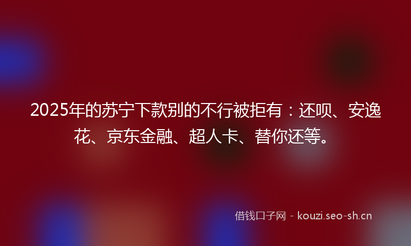 2025年的苏宁下款别的不行被拒有：还呗、安逸花、京东金融、超人卡、替你还等。