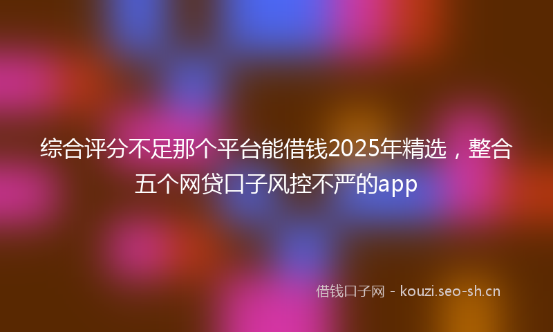 综合评分不足那个平台能借钱2025年精选，整合五个网贷口子风控不严的app