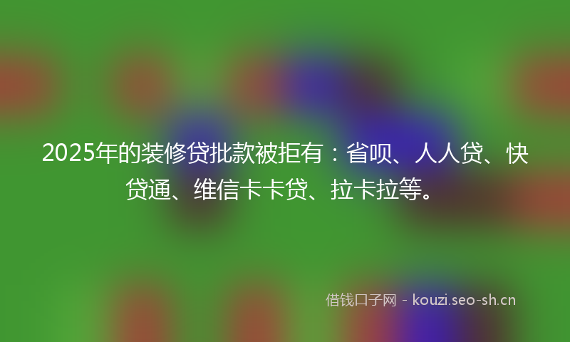 2025年的装修贷批款被拒有：省呗、人人贷、快贷通、维信卡卡贷、拉卡拉等。
