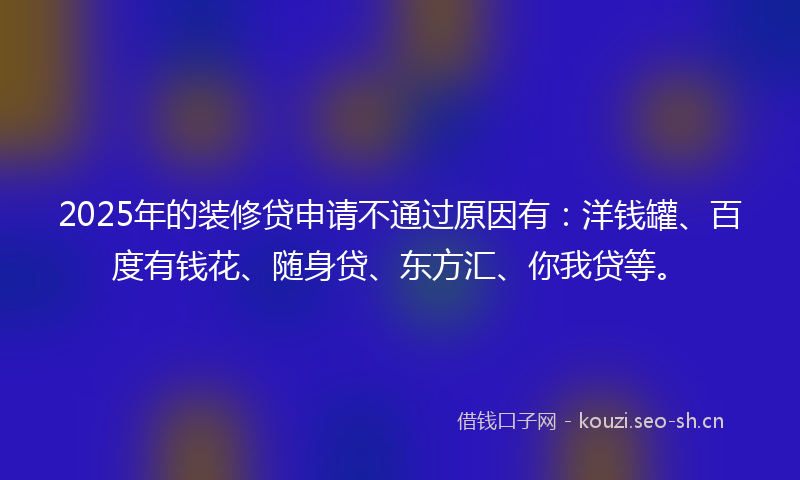 2025年的装修贷申请不通过原因有：洋钱罐、百度有钱花、随身贷、东方汇、你我贷等。