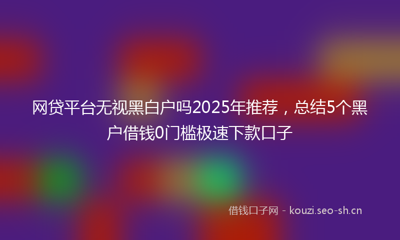 网贷平台无视黑白户吗2025年推荐，总结5个黑户借钱0门槛极速下款口子
