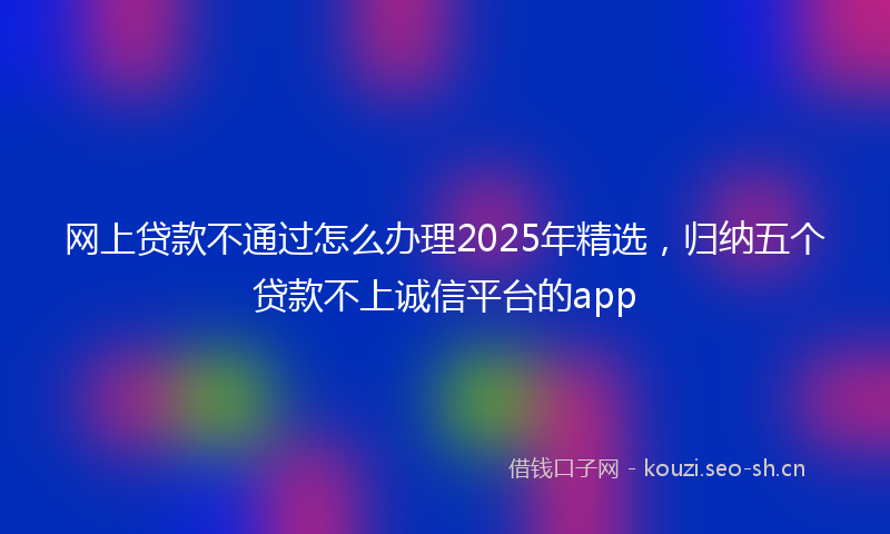 网上贷款不通过怎么办理2025年精选，归纳五个贷款不上诚信平台的app