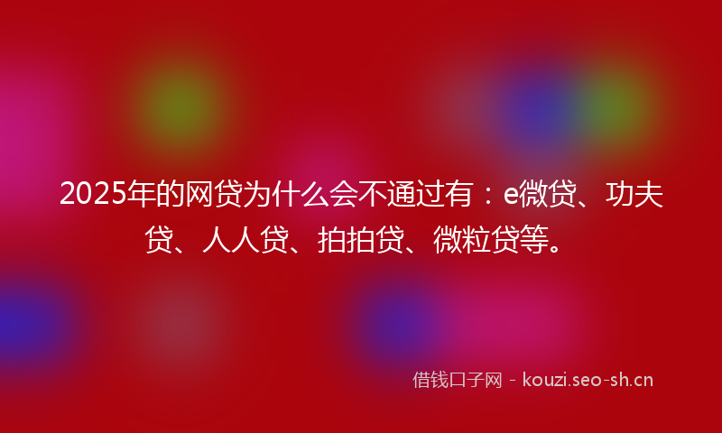 2025年的网贷为什么会不通过有：e微贷、功夫贷、人人贷、拍拍贷、微粒贷等。
