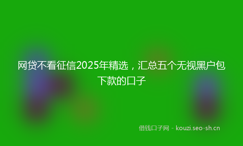 网贷不看征信2025年精选，汇总五个无视黑户包下款的口子