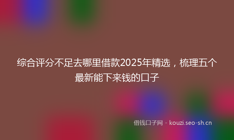 综合评分不足去哪里借款2025年精选，梳理五个最新能下来钱的口子