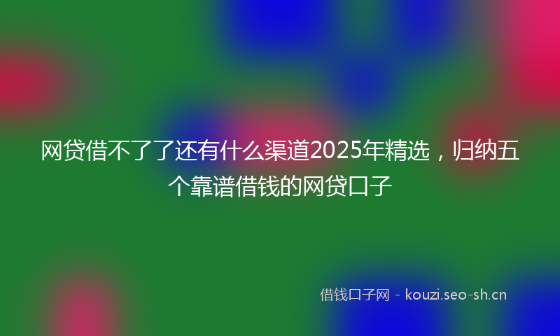 网贷借不了了还有什么渠道2025年精选，归纳五个靠谱借钱的网贷口子