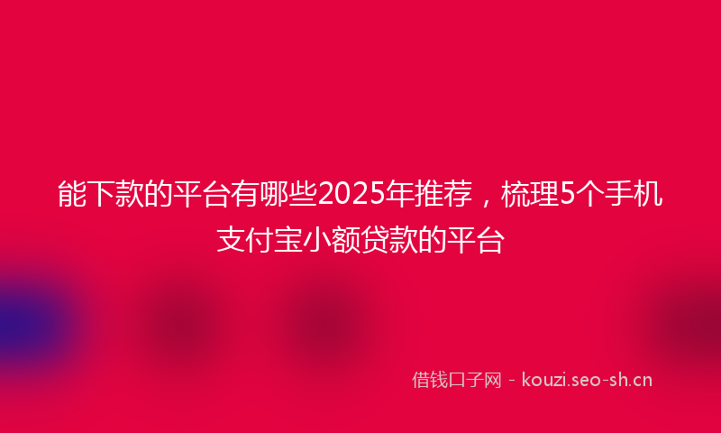 能下款的平台有哪些2025年推荐，梳理5个手机支付宝小额贷款的平台