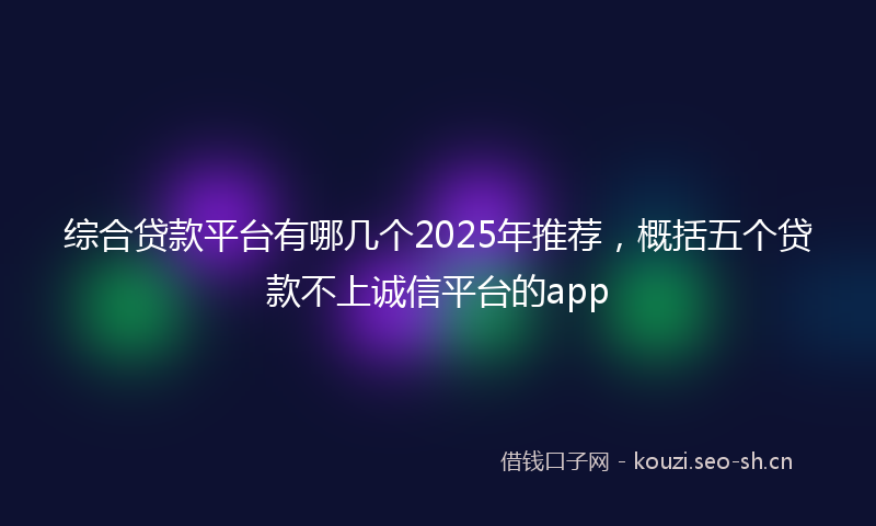 综合贷款平台有哪几个2025年推荐，概括五个贷款不上诚信平台的app