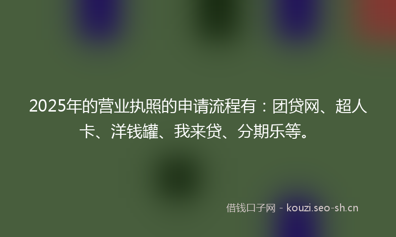 2025年的营业执照的申请流程有:团贷网、超人卡、洋钱罐、我来贷、分期乐等。