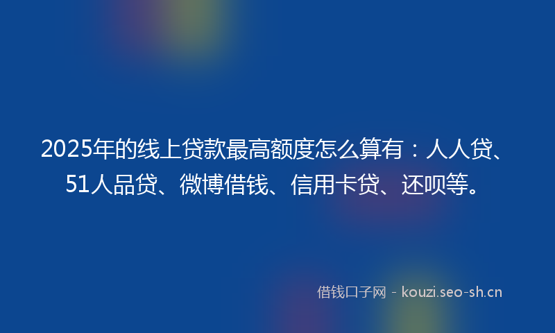 2025年的线上贷款最高额度怎么算有：人人贷、51人品贷、微博借钱、信用卡贷、还呗等。