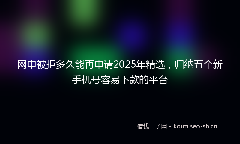 网申被拒多久能再申请2025年精选,归纳五个新手机号容易下款的平台