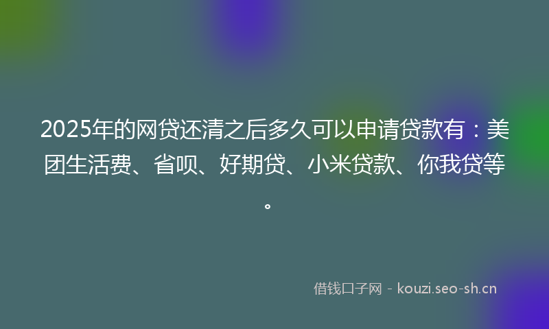 2025年的网贷还清之后多久可以申请贷款有：美团生活费、省呗、好期贷、小米贷款、你我贷等。