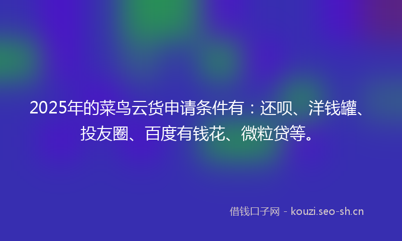 2025年的菜鸟云货申请条件有：还呗、洋钱罐、投友圈、百度有钱花、微粒贷等。
