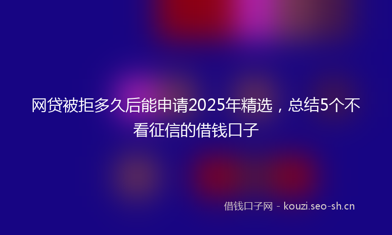 网贷被拒多久后能申请2025年精选，总结5个不看征信的借钱口子
