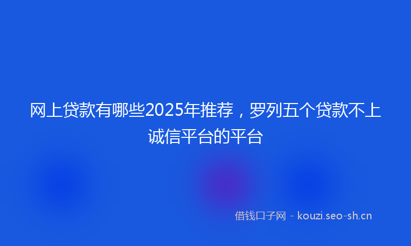 网上贷款有哪些2025年推荐，罗列五个贷款不上诚信平台的平台