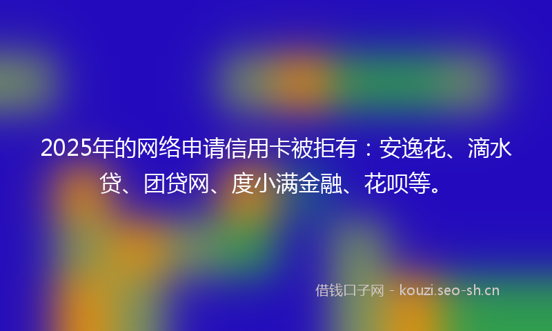 2025年的网络申请信用卡被拒有：安逸花、滴水贷、团贷网、度小满金融、花呗等。
