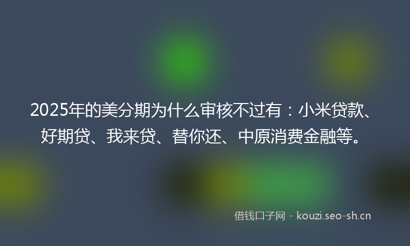 2025年的美分期为什么审核不过有：小米贷款、好期贷、我来贷、替你还、中原消费金融等。
