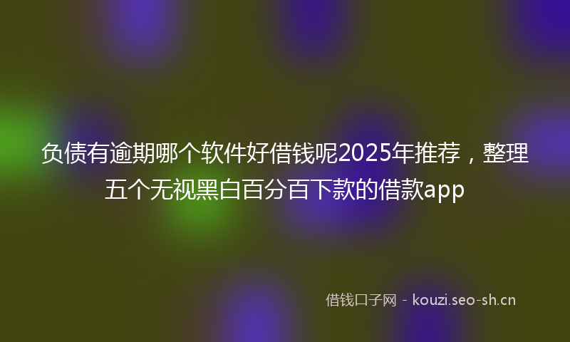 负债有逾期哪个软件好借钱呢2025年推荐，整理五个无视黑白百分百下款的借款app