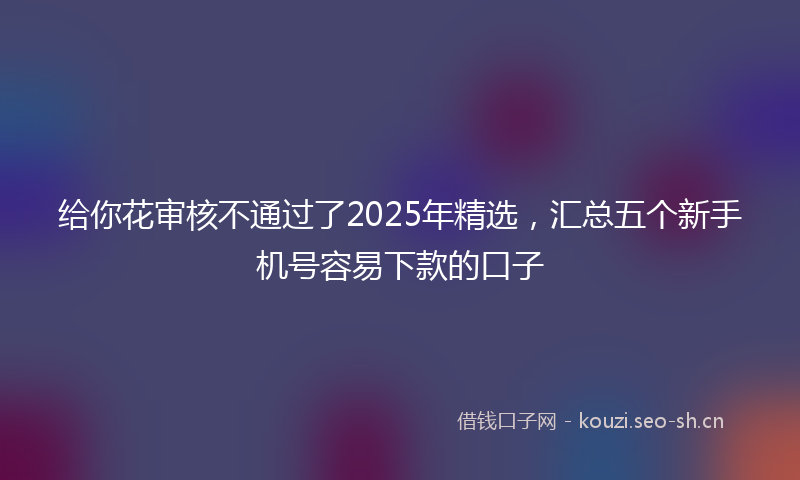 给你花审核不通过了2025年精选，汇总五个新手机号容易下款的口子