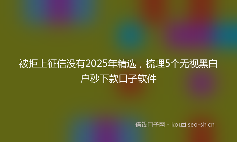 被拒上征信没有2025年精选，梳理5个无视黑白户秒下款口子软件