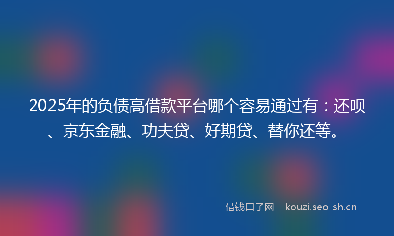 2025年的负债高借款平台哪个容易通过有：还呗、京东金融、功夫贷、好期贷、替你还等。