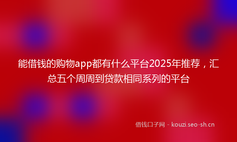 能借钱的购物app都有什么平台2025年推荐，汇总五个周周到贷款相同系列的平台