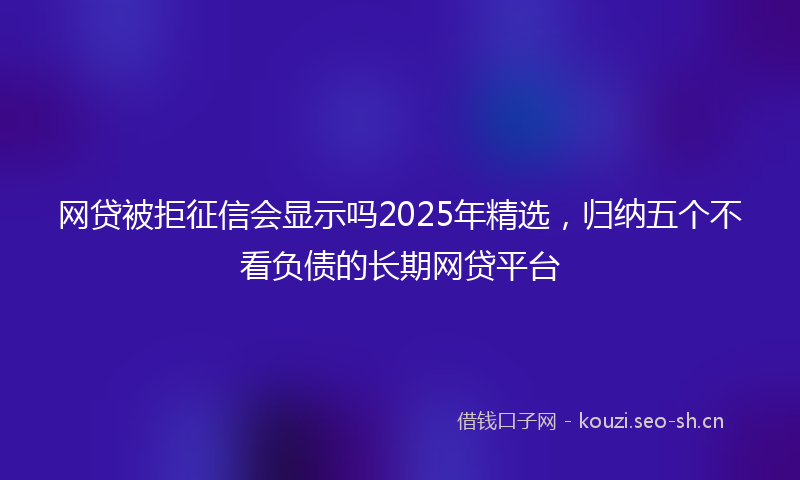 网贷被拒征信会显示吗2025年精选，归纳五个不看负债的长期网贷平台