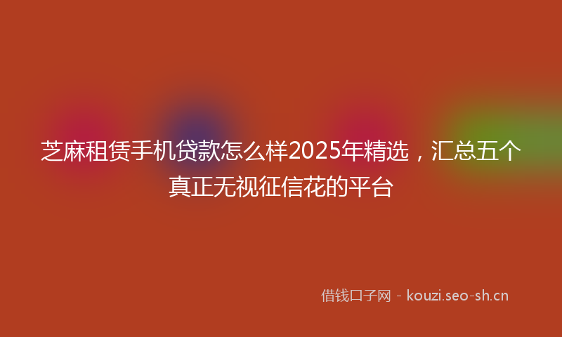 芝麻租赁手机贷款怎么样2025年精选，汇总五个真正无视征信花的平台