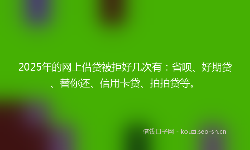 2025年的网上借贷被拒好几次有：省呗、好期贷、替你还、信用卡贷、拍拍贷等。