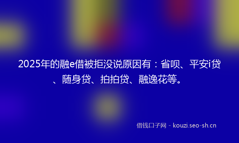 2025年的融e借被拒没说原因有：省呗、平安i贷、随身贷、拍拍贷、融逸花等。