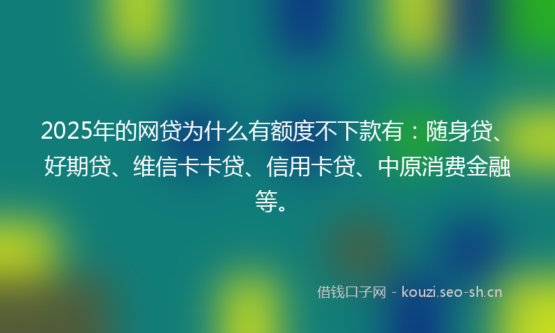 2025年的网贷为什么有额度不下款有：随身贷、好期贷、维信卡卡贷、信用卡贷、中原消费金融等。